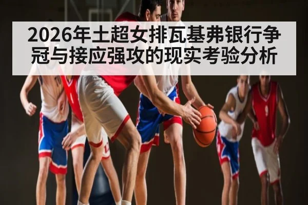2026年土超女排瓦基弗银行争冠与接应强攻的现实考验分析